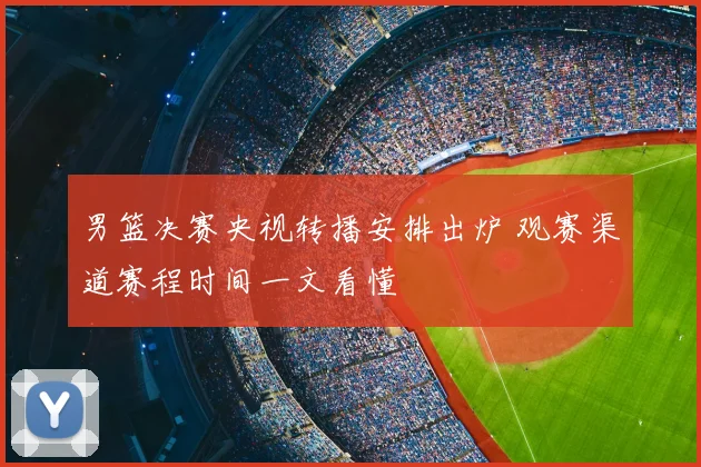 男篮决赛央视转播安排出炉 观赛渠道赛程时间一文看懂