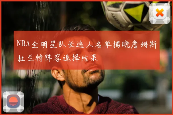 NBA全明星队长选人名单揭晓詹姆斯杜兰特阵容选择结果