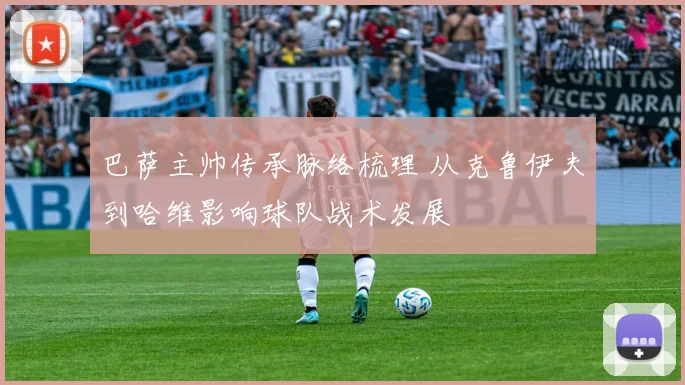 巴萨主帅传承脉络梳理 从克鲁伊夫到哈维影响球队战术发展