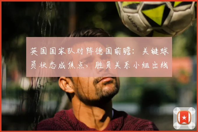 英国国家队对阵德国前瞻：关键球员状态成焦点，胜负关系小组出线形势