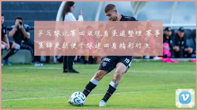 乒乓球比赛回放观看渠道整理 赛事集锦更新便于球迷回看精彩对决