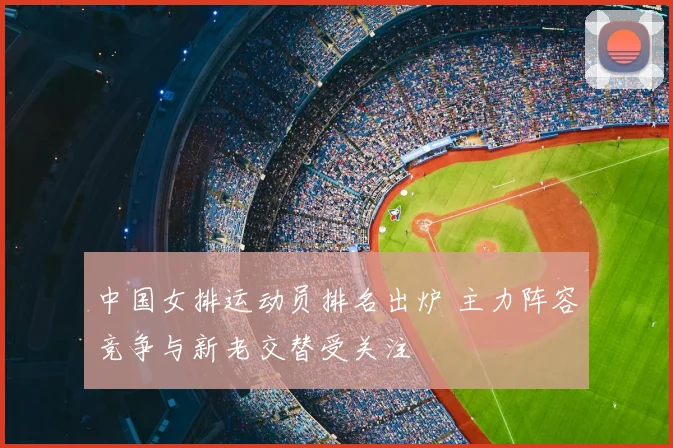 中国女排运动员排名出炉 主力阵容竞争与新老交替受关注