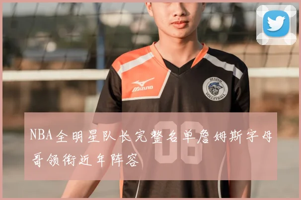 NBA全明星队长完整名单詹姆斯字母哥领衔近年阵容
