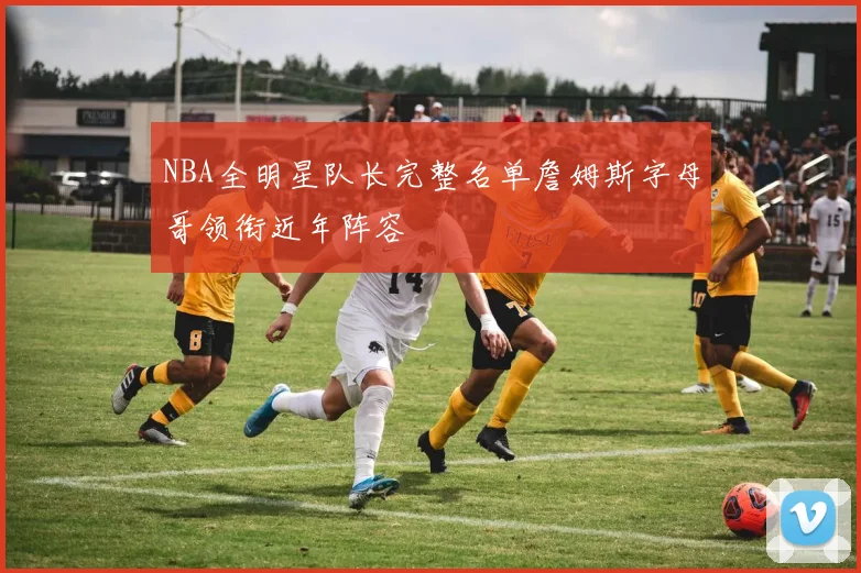 NBA全明星队长完整名单詹姆斯字母哥领衔近年阵容