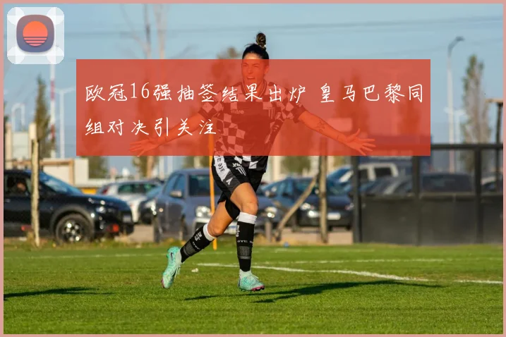 欧冠16强抽签结果出炉 皇马巴黎同组对决引关注