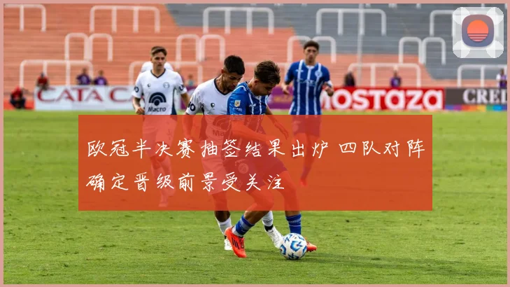 欧冠半决赛抽签结果出炉 四队对阵确定晋级前景受关注