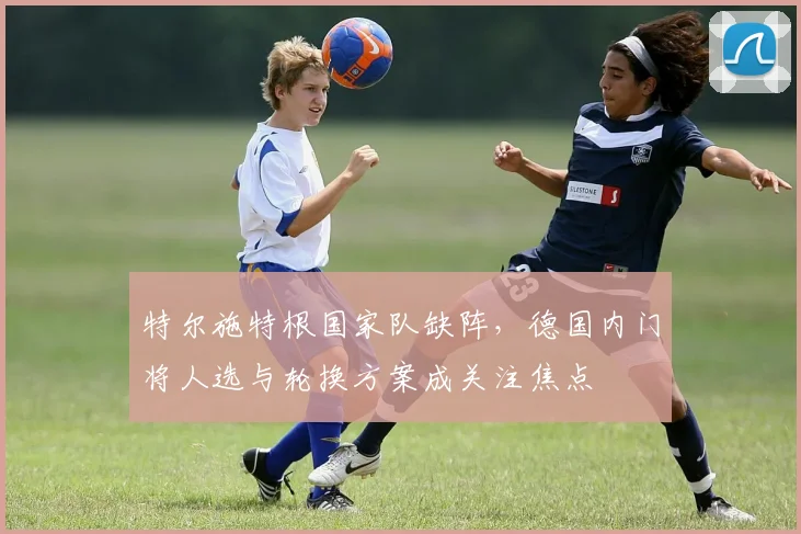 特尔施特根国家队缺阵，德国内门将人选与轮换方案成关注焦点