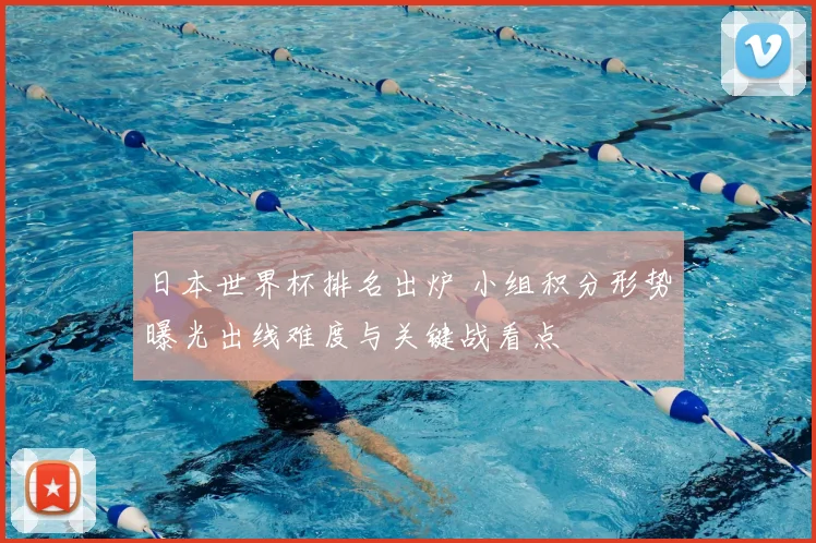 日本世界杯排名出炉 小组积分形势曝光出线难度与关键战看点