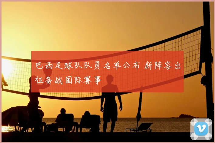 巴西足球队队员名单公布 新阵容出征备战国际赛事