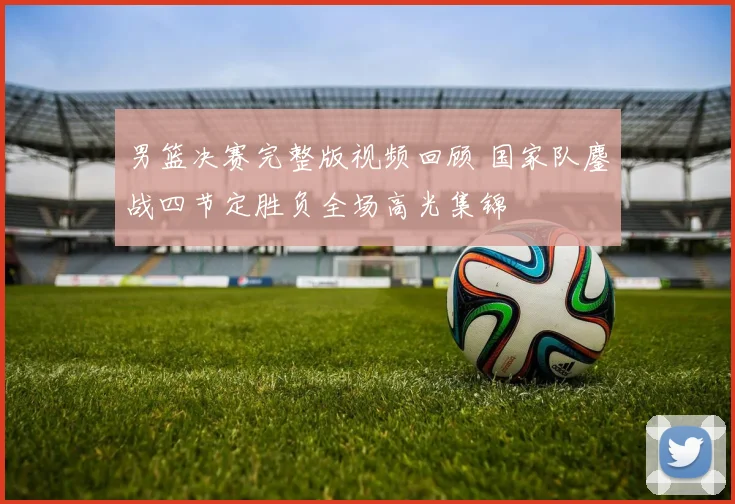 男篮决赛完整版视频回顾 国家队鏖战四节定胜负全场高光集锦