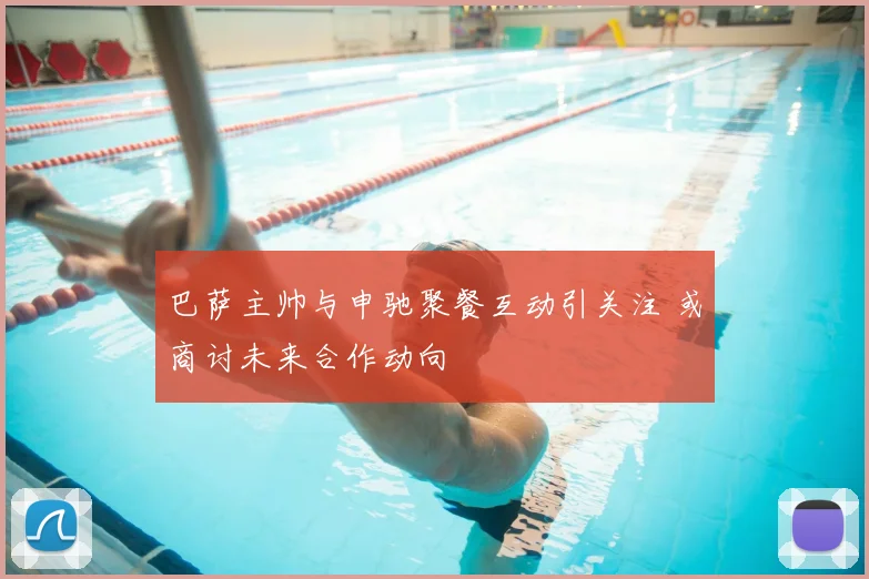 巴萨主帅与申驰聚餐互动引关注 或商讨未来合作动向