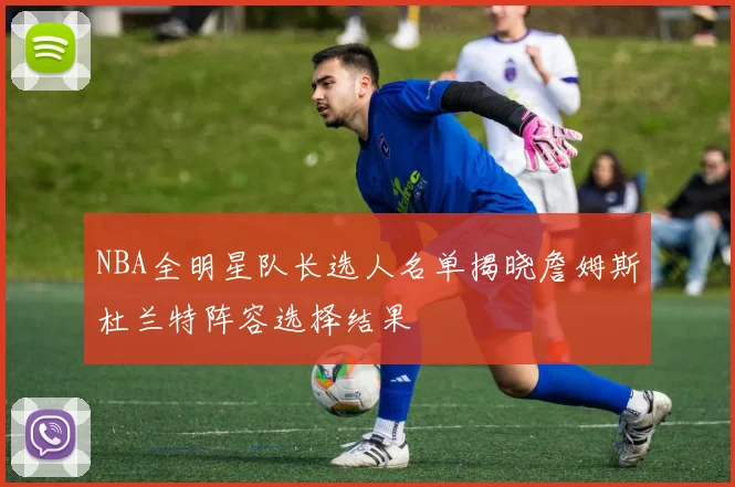 NBA全明星队长选人名单揭晓詹姆斯杜兰特阵容选择结果