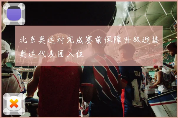 北京奥运村完成赛前保障升级迎接奥运代表团入住