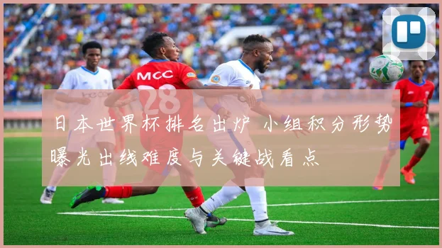 日本世界杯排名出炉 小组积分形势曝光出线难度与关键战看点