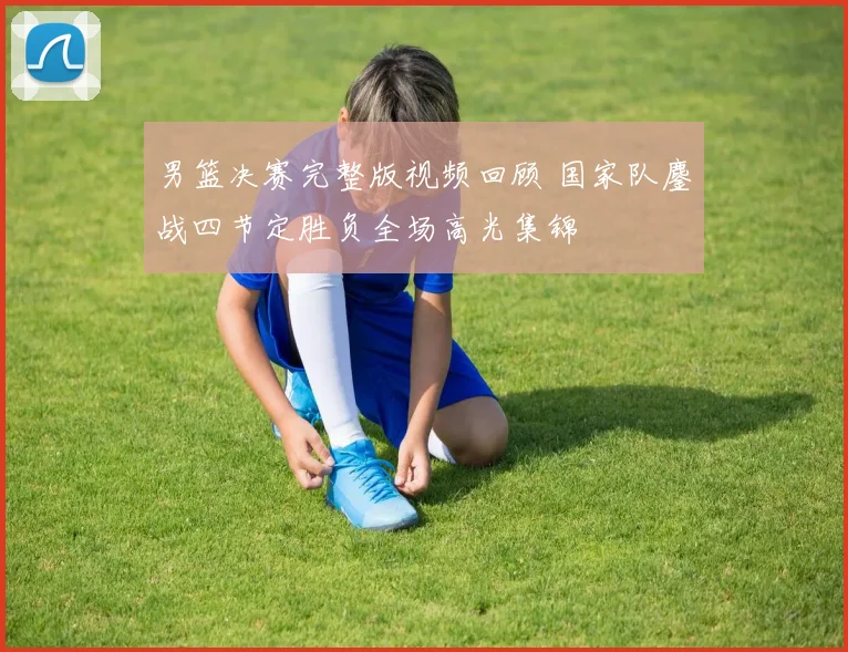 男篮决赛完整版视频回顾 国家队鏖战四节定胜负全场高光集锦
