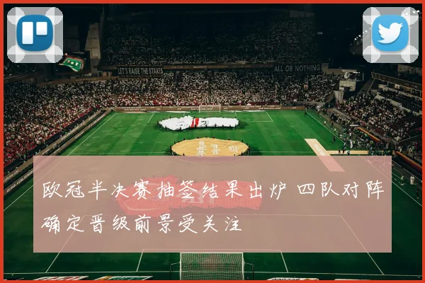 欧冠半决赛抽签结果出炉 四队对阵确定晋级前景受关注