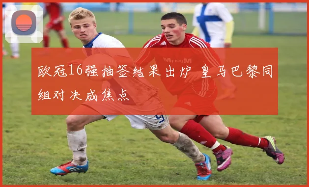 欧冠16强抽签结果出炉 皇马巴黎同组对决成焦点