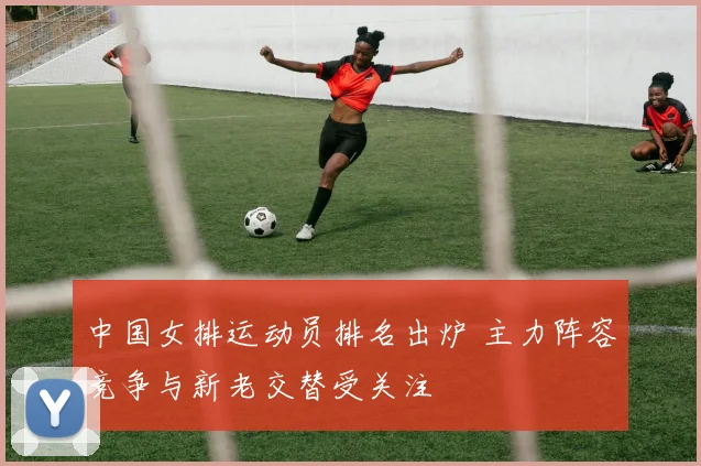 中国女排运动员排名出炉 主力阵容竞争与新老交替受关注