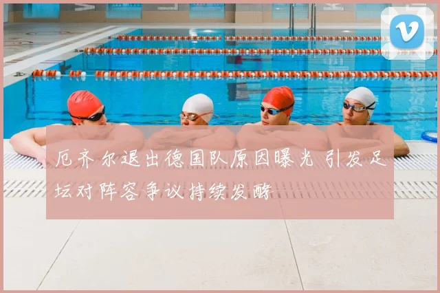 厄齐尔退出德国队原因曝光 引发足坛对阵容争议持续发酵