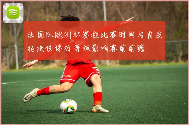 法国队欧洲杯赛程比赛时间与首发轮换伤停对晋级影响赛前前瞻