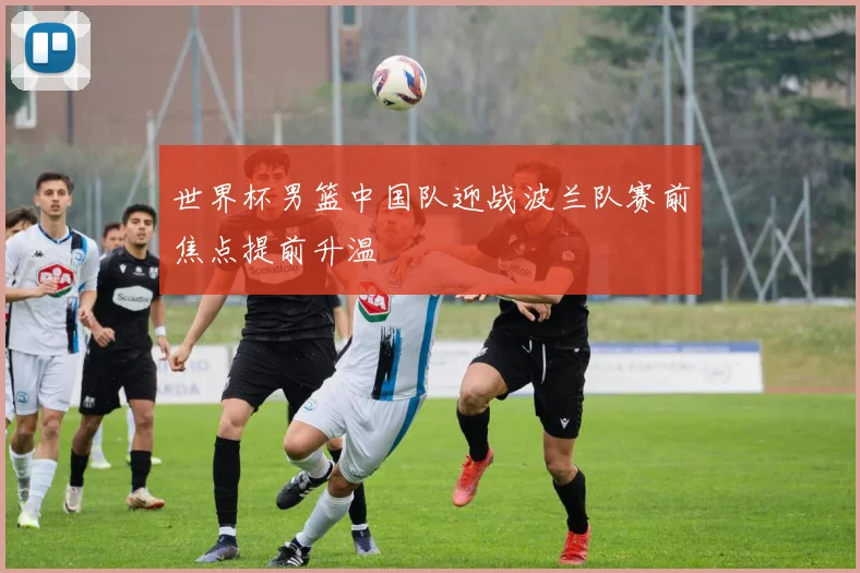世界杯男篮中国队迎战波兰队赛前焦点提前升温