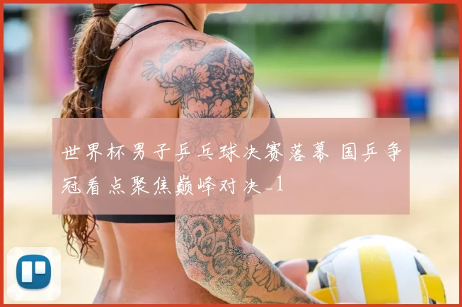 世界杯男子乒乓球决赛落幕 国乒争冠看点聚焦巅峰对决_1